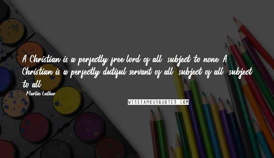 Martin Luther Quotes: A Christian is a perfectly free lord of all, subject to none. A Christian is a perfectly dutiful servant of all, subject of all, subject to all.