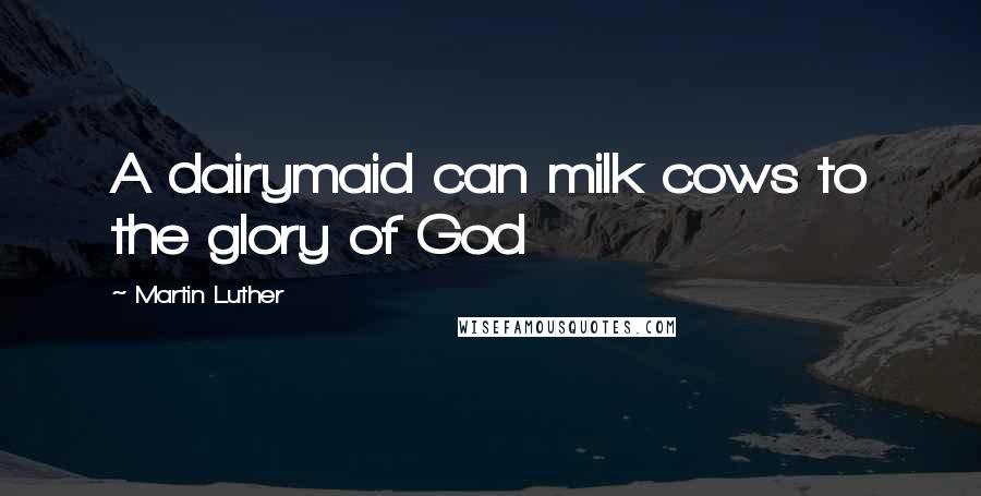 Martin Luther Quotes: A dairymaid can milk cows to the glory of God