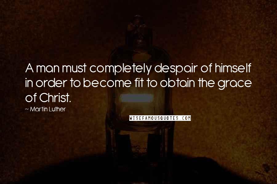 Martin Luther Quotes: A man must completely despair of himself in order to become fit to obtain the grace of Christ.