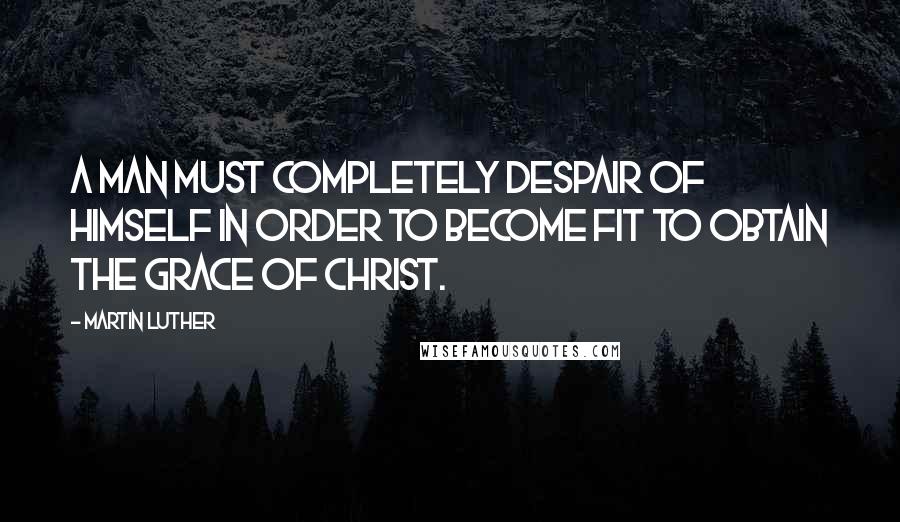 Martin Luther Quotes: A man must completely despair of himself in order to become fit to obtain the grace of Christ.