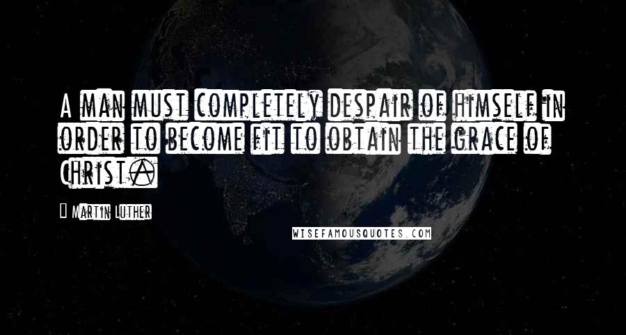 Martin Luther Quotes: A man must completely despair of himself in order to become fit to obtain the grace of Christ.