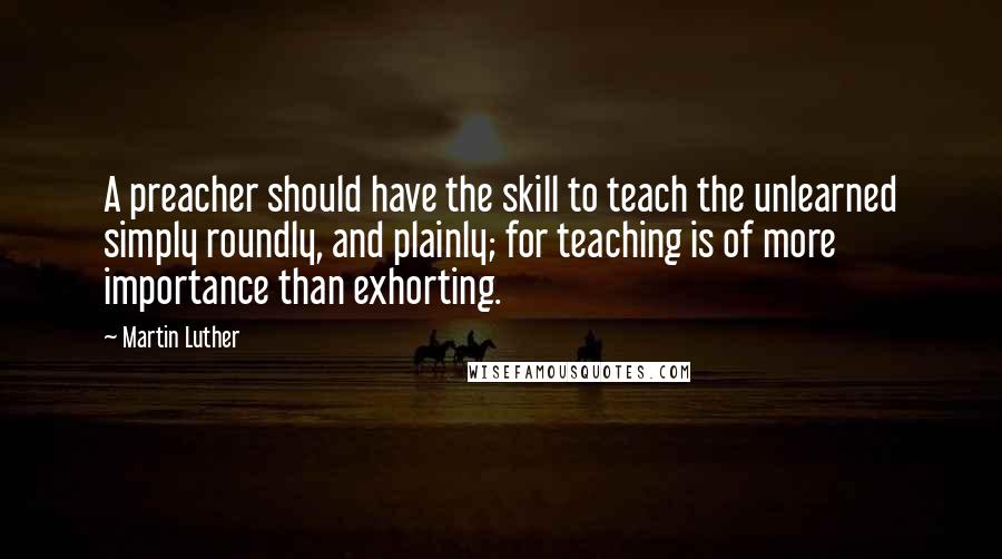 Martin Luther Quotes: A preacher should have the skill to teach the unlearned simply roundly, and plainly; for teaching is of more importance than exhorting.