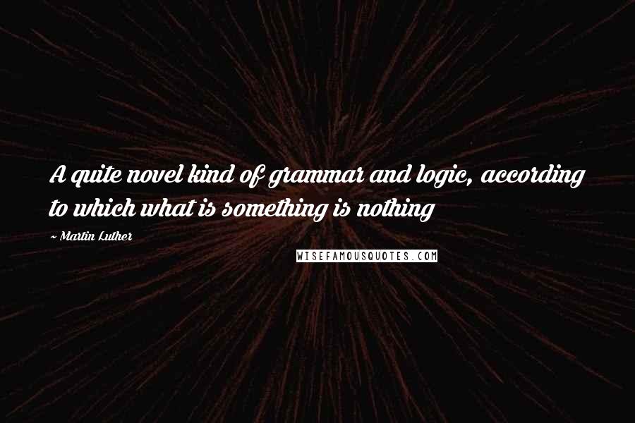 Martin Luther Quotes: A quite novel kind of grammar and logic, according to which what is something is nothing