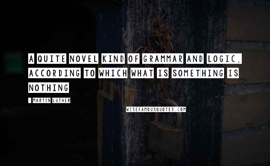 Martin Luther Quotes: A quite novel kind of grammar and logic, according to which what is something is nothing