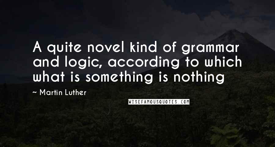 Martin Luther Quotes: A quite novel kind of grammar and logic, according to which what is something is nothing