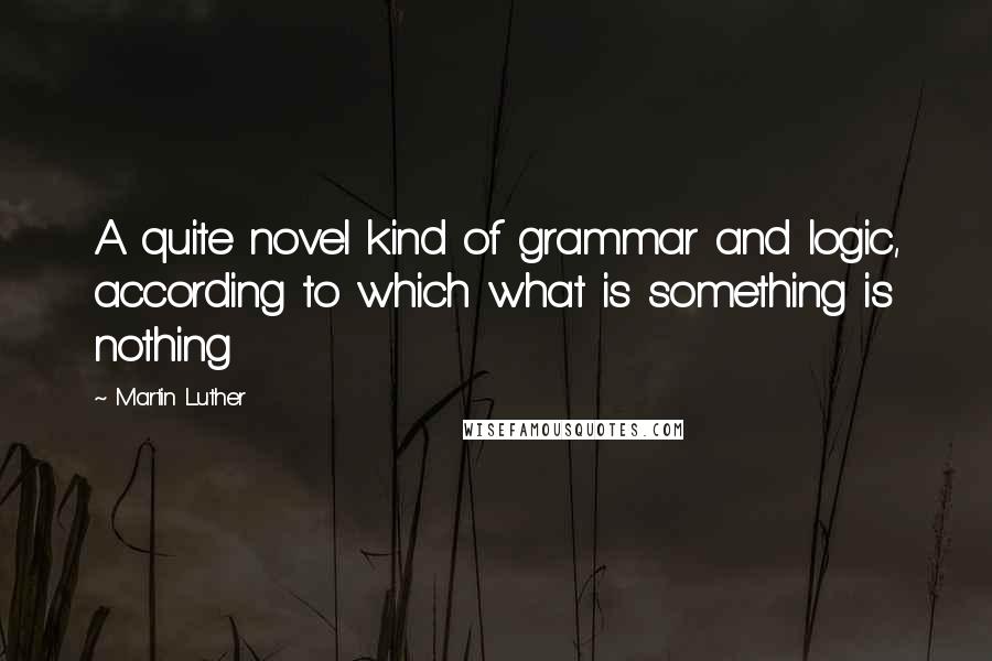 Martin Luther Quotes: A quite novel kind of grammar and logic, according to which what is something is nothing