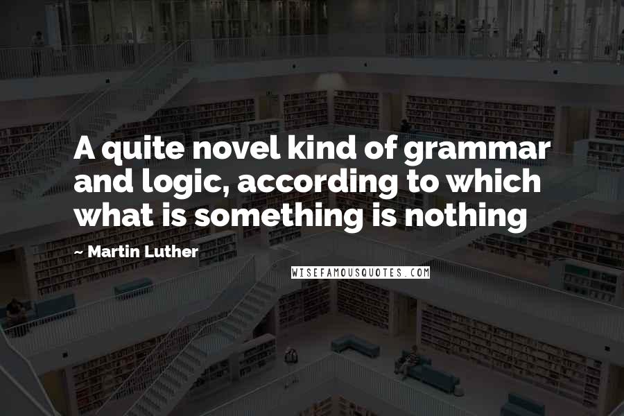 Martin Luther Quotes: A quite novel kind of grammar and logic, according to which what is something is nothing