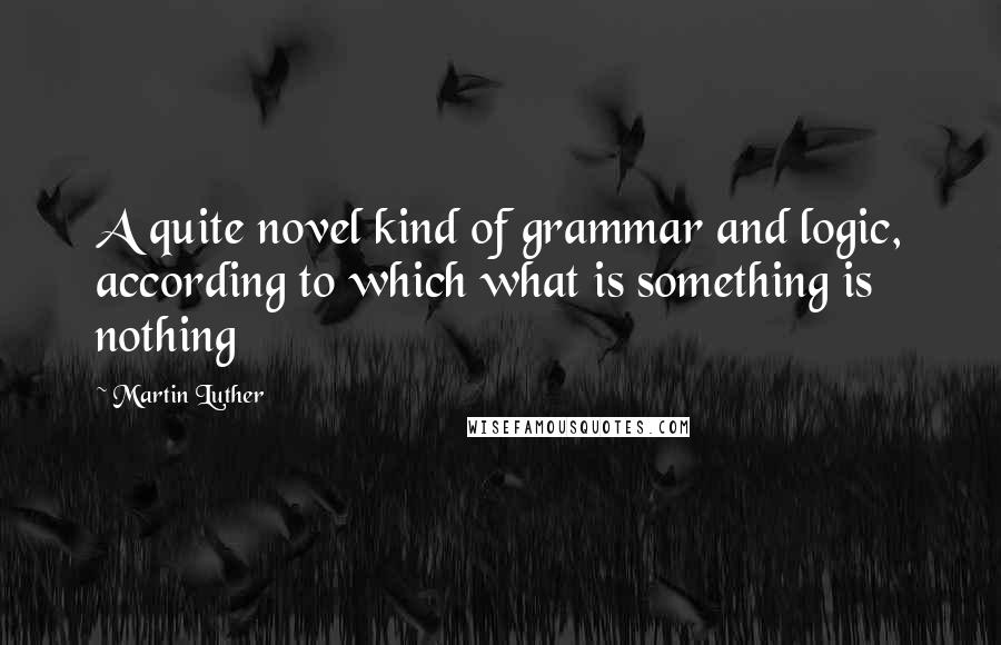 Martin Luther Quotes: A quite novel kind of grammar and logic, according to which what is something is nothing