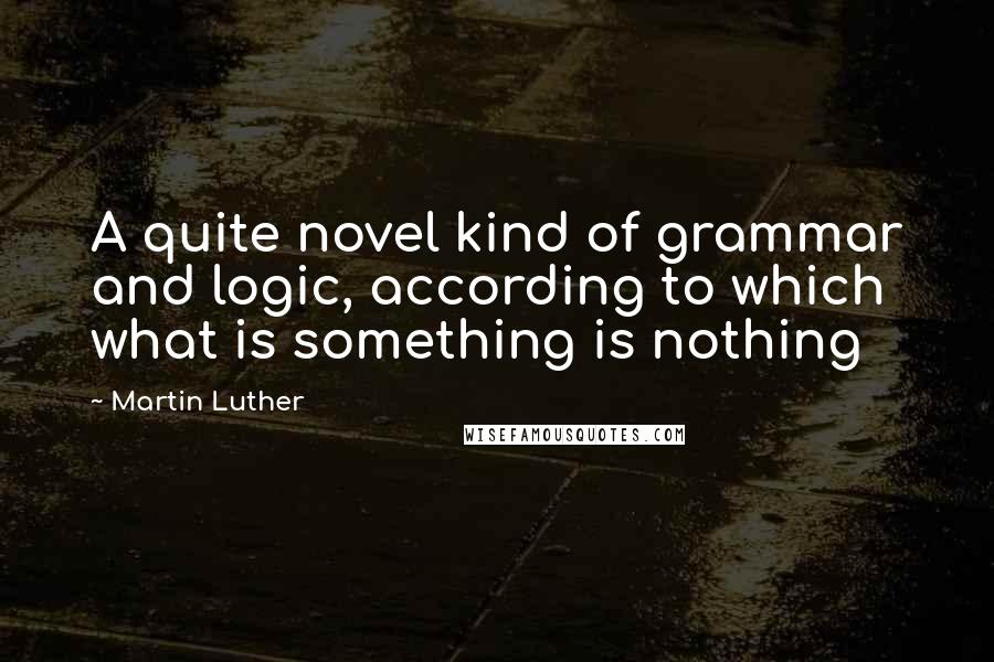 Martin Luther Quotes: A quite novel kind of grammar and logic, according to which what is something is nothing