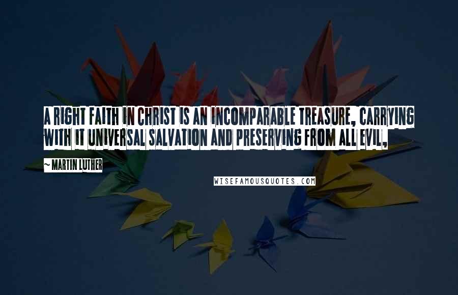 Martin Luther Quotes: a right faith in Christ is an incomparable treasure, carrying with it universal salvation and preserving from all evil,