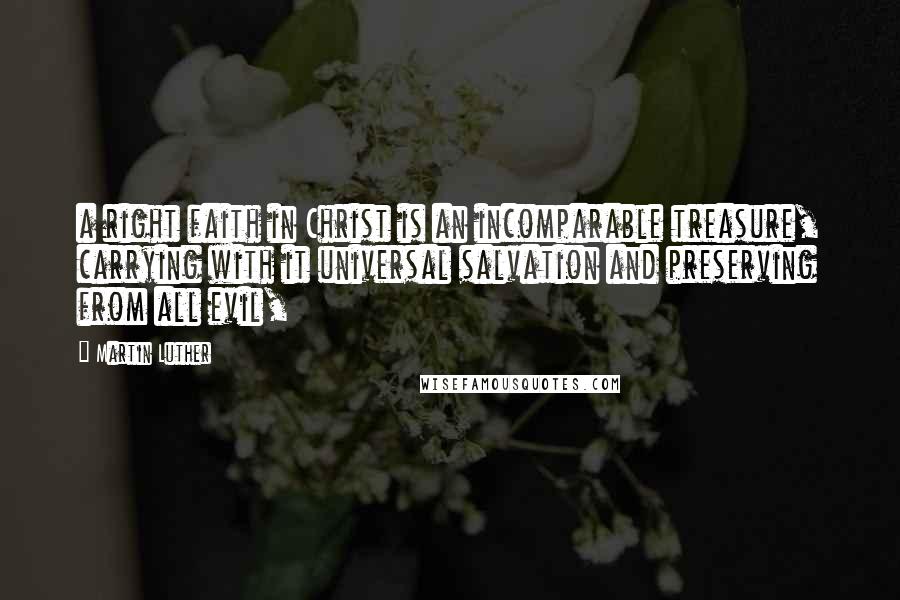 Martin Luther Quotes: a right faith in Christ is an incomparable treasure, carrying with it universal salvation and preserving from all evil,