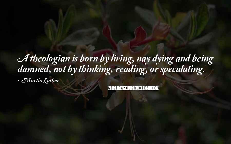 Martin Luther Quotes: A theologian is born by living, nay dying and being damned, not by thinking, reading, or speculating.