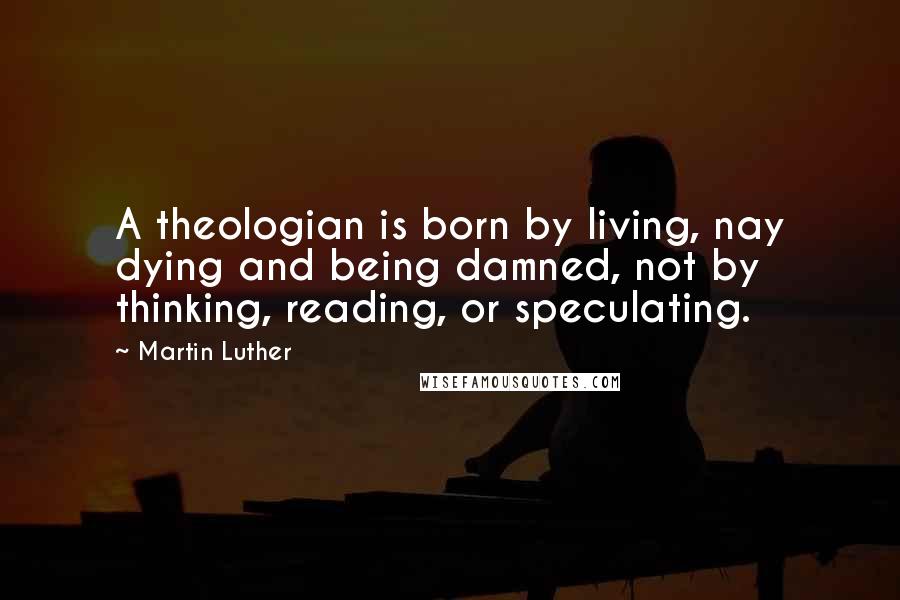 Martin Luther Quotes: A theologian is born by living, nay dying and being damned, not by thinking, reading, or speculating.