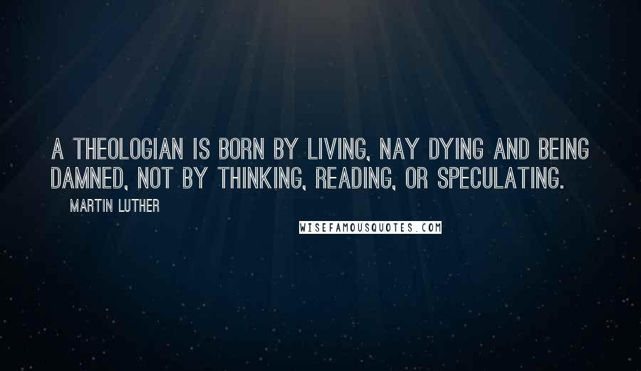 Martin Luther Quotes: A theologian is born by living, nay dying and being damned, not by thinking, reading, or speculating.