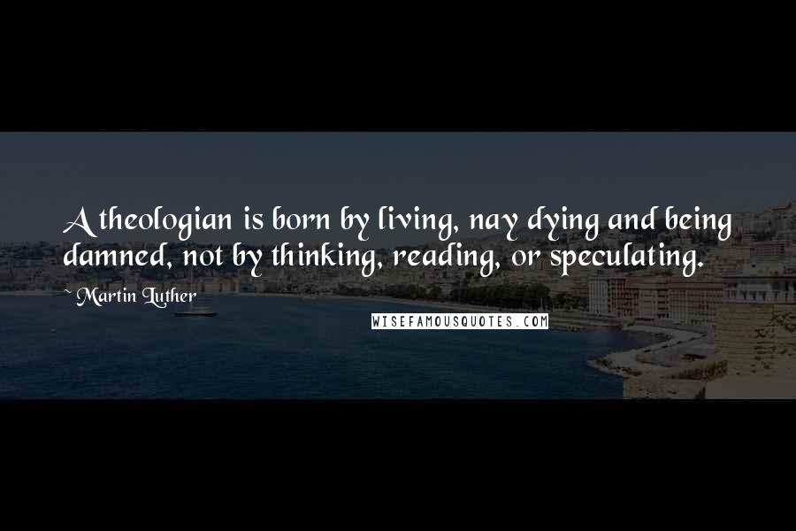 Martin Luther Quotes: A theologian is born by living, nay dying and being damned, not by thinking, reading, or speculating.
