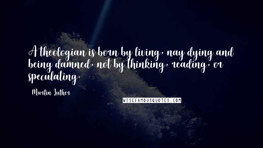 Martin Luther Quotes: A theologian is born by living, nay dying and being damned, not by thinking, reading, or speculating.