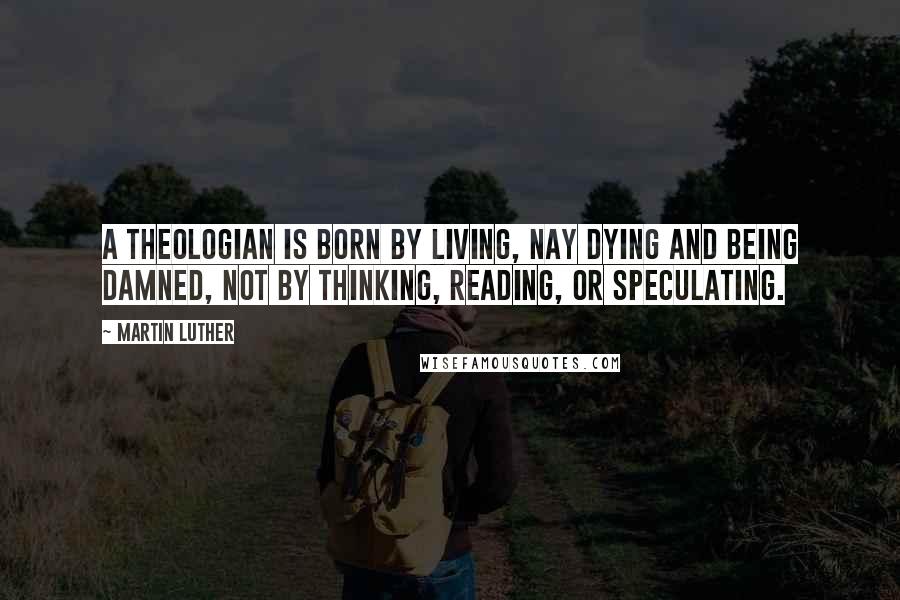 Martin Luther Quotes: A theologian is born by living, nay dying and being damned, not by thinking, reading, or speculating.