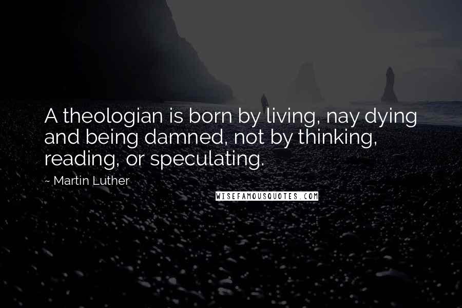 Martin Luther Quotes: A theologian is born by living, nay dying and being damned, not by thinking, reading, or speculating.