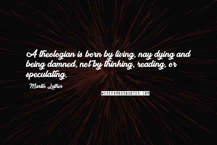 Martin Luther Quotes: A theologian is born by living, nay dying and being damned, not by thinking, reading, or speculating.