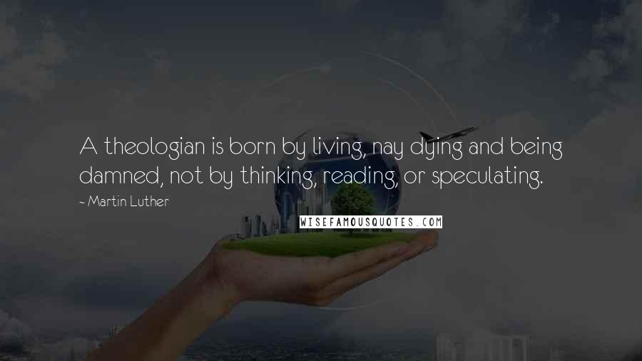 Martin Luther Quotes: A theologian is born by living, nay dying and being damned, not by thinking, reading, or speculating.
