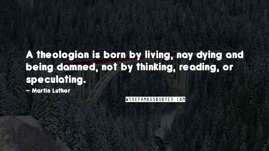 Martin Luther Quotes: A theologian is born by living, nay dying and being damned, not by thinking, reading, or speculating.