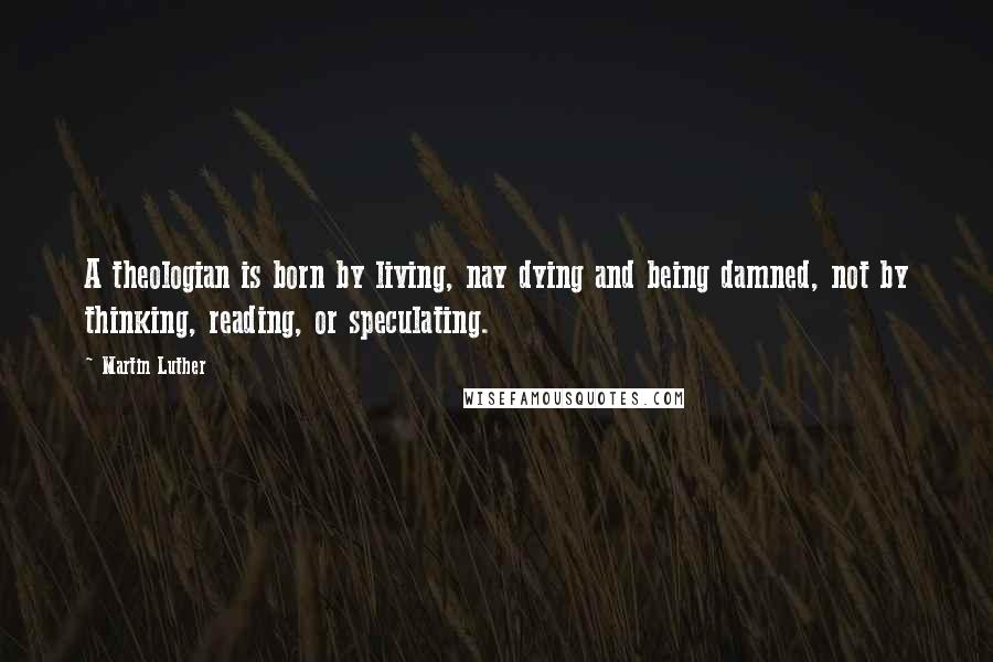 Martin Luther Quotes: A theologian is born by living, nay dying and being damned, not by thinking, reading, or speculating.