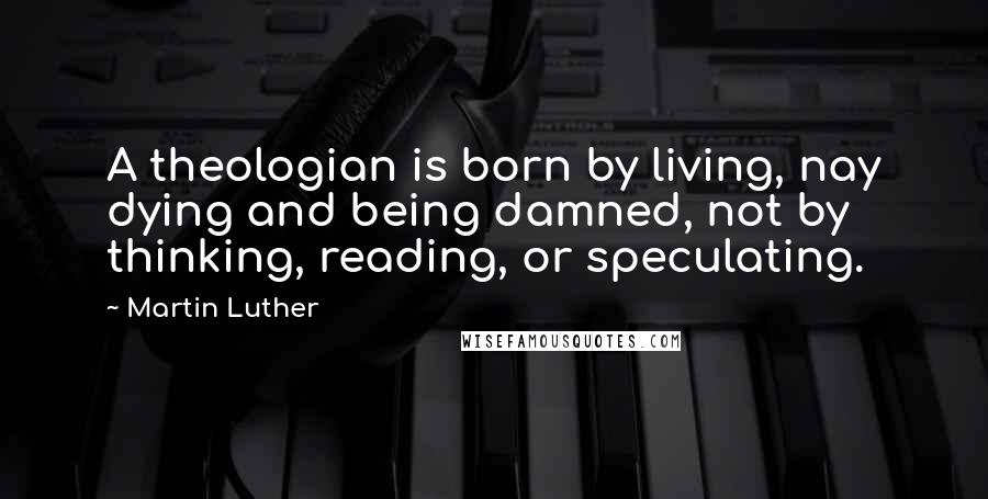 Martin Luther Quotes: A theologian is born by living, nay dying and being damned, not by thinking, reading, or speculating.