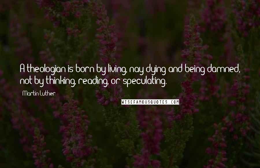 Martin Luther Quotes: A theologian is born by living, nay dying and being damned, not by thinking, reading, or speculating.