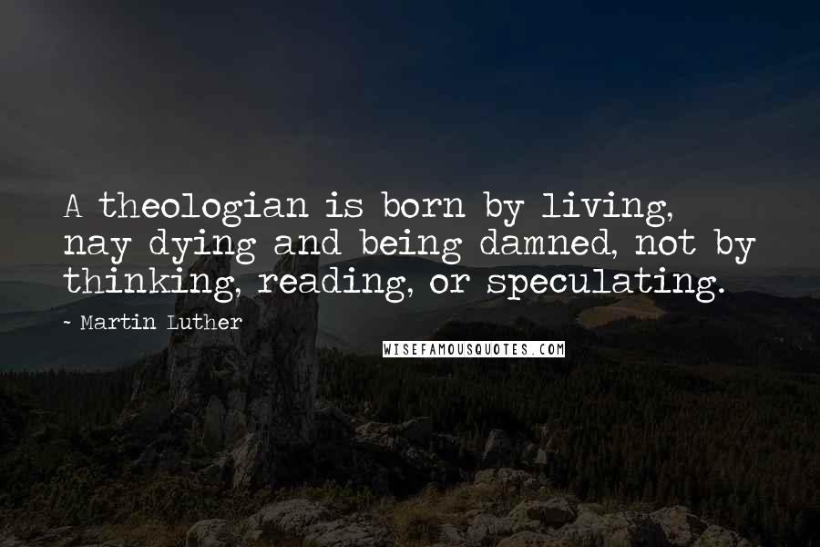 Martin Luther Quotes: A theologian is born by living, nay dying and being damned, not by thinking, reading, or speculating.