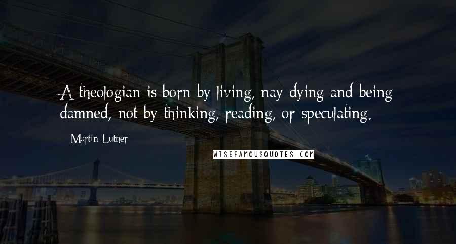 Martin Luther Quotes: A theologian is born by living, nay dying and being damned, not by thinking, reading, or speculating.