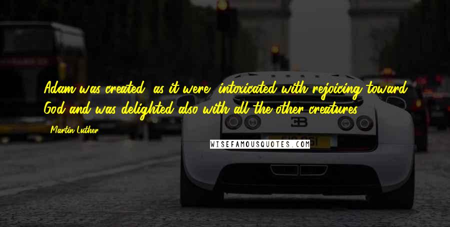 Martin Luther Quotes: Adam was created, as it were, intoxicated with rejoicing toward God and was delighted also with all the other creatures.