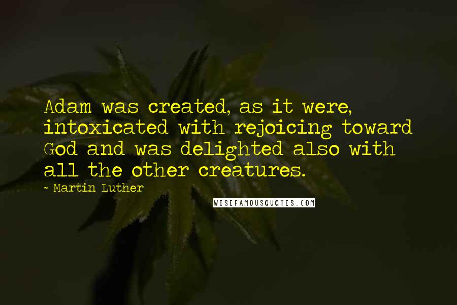 Martin Luther Quotes: Adam was created, as it were, intoxicated with rejoicing toward God and was delighted also with all the other creatures.