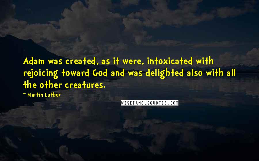 Martin Luther Quotes: Adam was created, as it were, intoxicated with rejoicing toward God and was delighted also with all the other creatures.