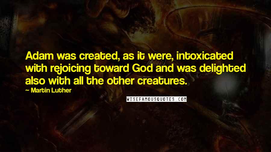 Martin Luther Quotes: Adam was created, as it were, intoxicated with rejoicing toward God and was delighted also with all the other creatures.