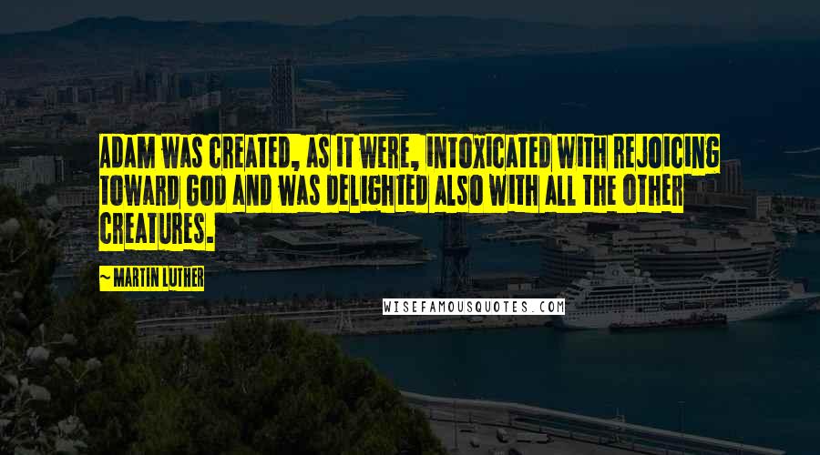 Martin Luther Quotes: Adam was created, as it were, intoxicated with rejoicing toward God and was delighted also with all the other creatures.