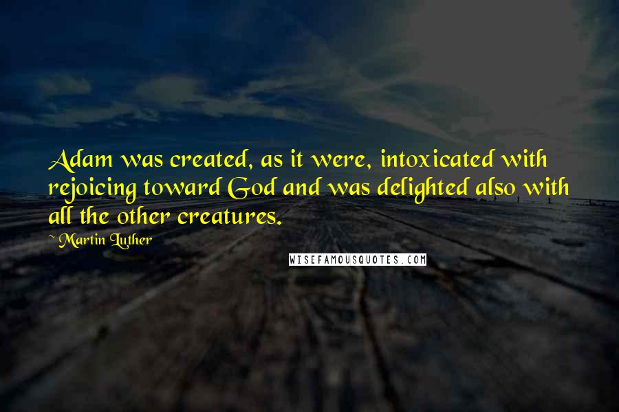 Martin Luther Quotes: Adam was created, as it were, intoxicated with rejoicing toward God and was delighted also with all the other creatures.