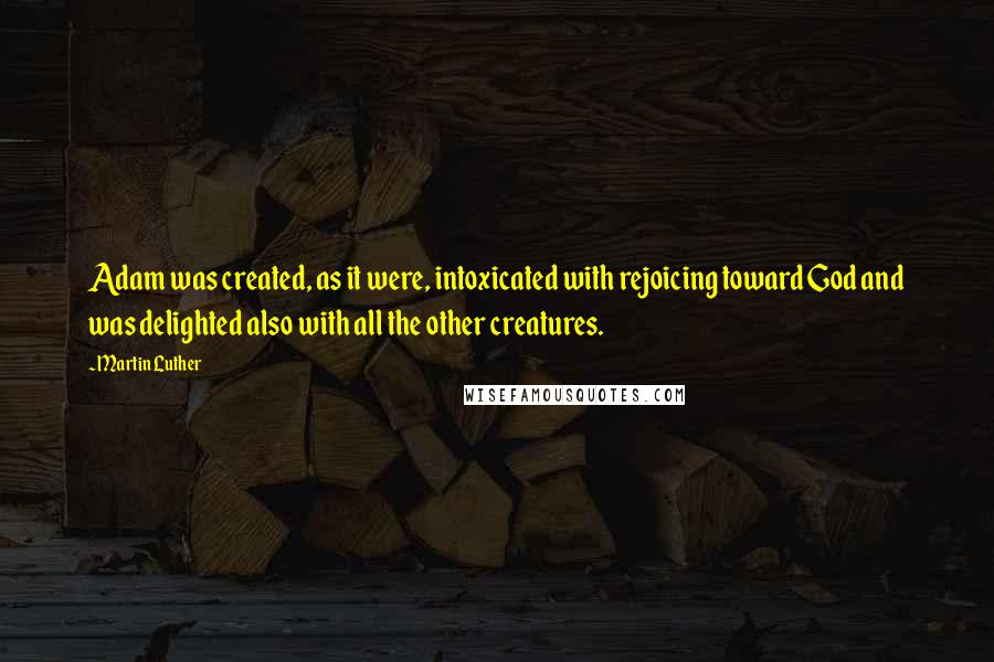 Martin Luther Quotes: Adam was created, as it were, intoxicated with rejoicing toward God and was delighted also with all the other creatures.