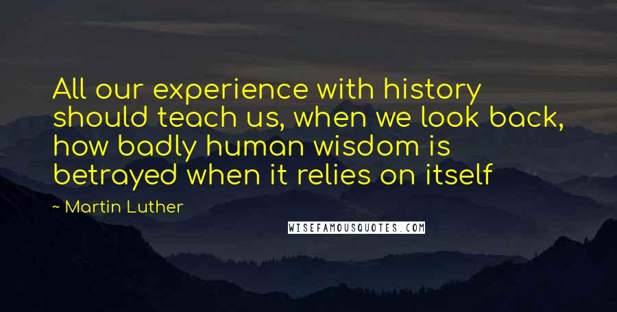 Martin Luther Quotes: All our experience with history should teach us, when we look back, how badly human wisdom is betrayed when it relies on itself