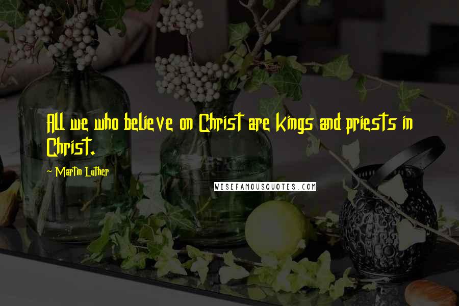 Martin Luther Quotes: All we who believe on Christ are kings and priests in Christ.