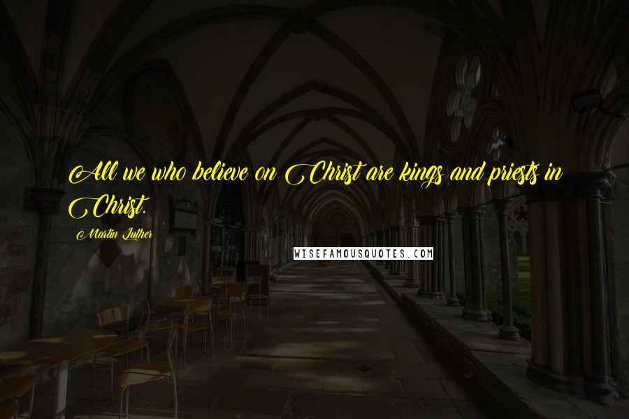 Martin Luther Quotes: All we who believe on Christ are kings and priests in Christ.