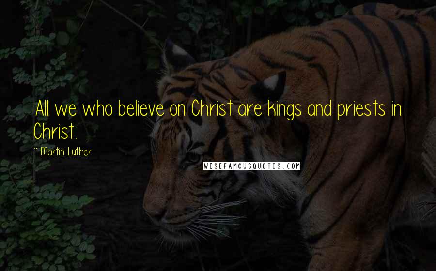 Martin Luther Quotes: All we who believe on Christ are kings and priests in Christ.