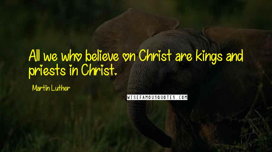 Martin Luther Quotes: All we who believe on Christ are kings and priests in Christ.