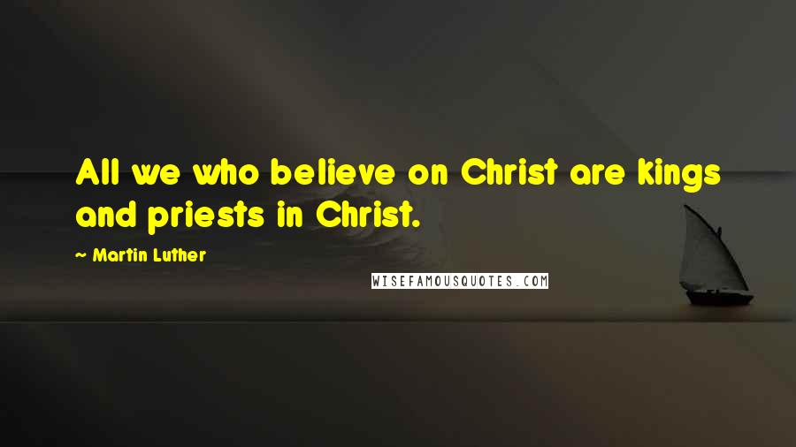 Martin Luther Quotes: All we who believe on Christ are kings and priests in Christ.