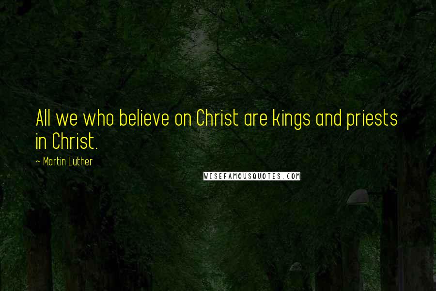 Martin Luther Quotes: All we who believe on Christ are kings and priests in Christ.