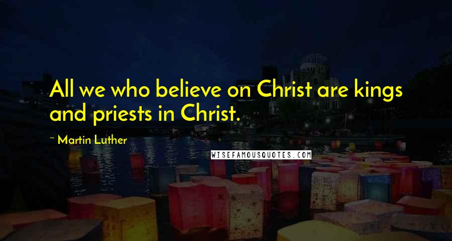 Martin Luther Quotes: All we who believe on Christ are kings and priests in Christ.