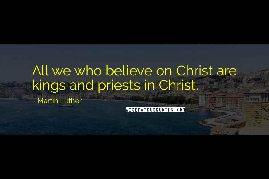 Martin Luther Quotes: All we who believe on Christ are kings and priests in Christ.