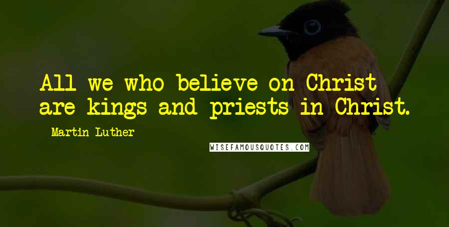 Martin Luther Quotes: All we who believe on Christ are kings and priests in Christ.