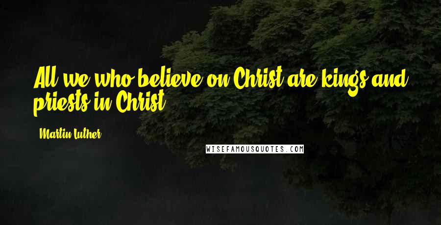 Martin Luther Quotes: All we who believe on Christ are kings and priests in Christ.