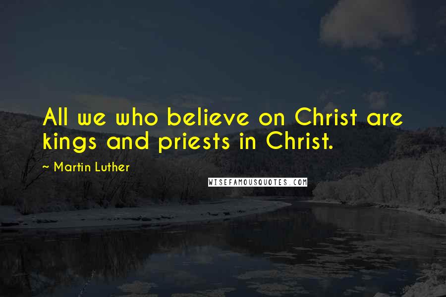 Martin Luther Quotes: All we who believe on Christ are kings and priests in Christ.