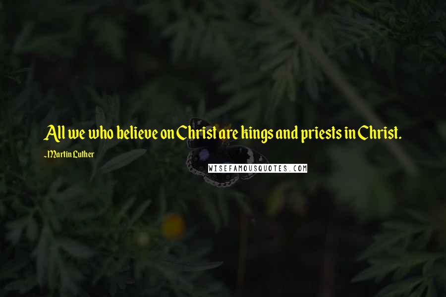 Martin Luther Quotes: All we who believe on Christ are kings and priests in Christ.